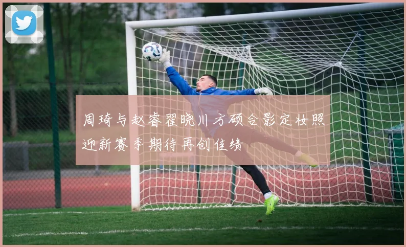 周琦与赵睿翟晓川方硕合影定妆照迎新赛季期待再创佳绩