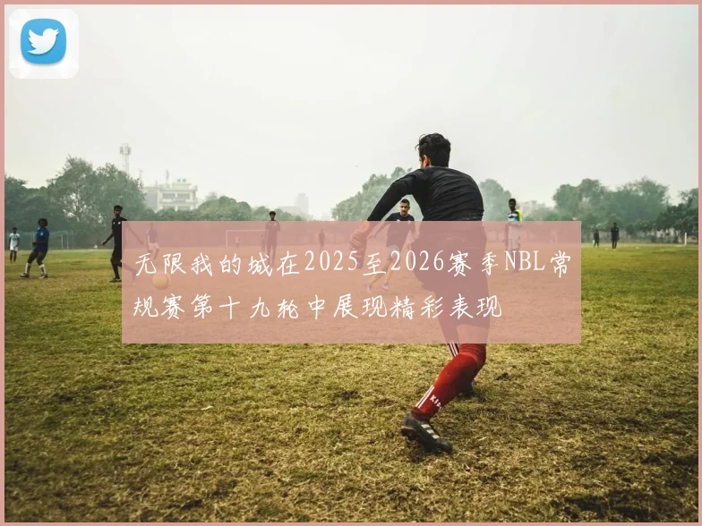 无限我的城在2025至2026赛季NBL常规赛第十九轮中展现精彩表现