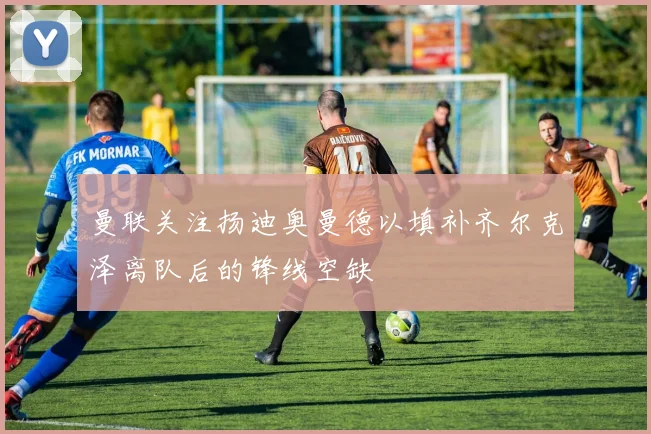 曼联关注扬迪奥曼德以填补齐尔克泽离队后的锋线空缺
