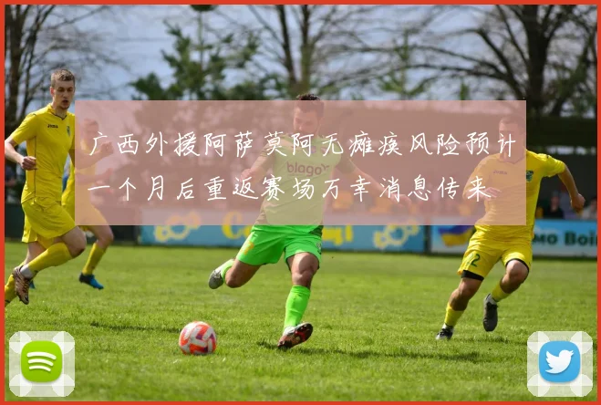 广西外援阿萨莫阿无瘫痪风险预计一个月后重返赛场万幸消息传来
