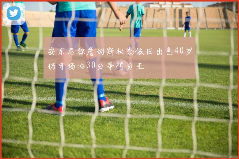 安东尼称詹姆斯状态依旧出色40岁仍可场均30分争得分王