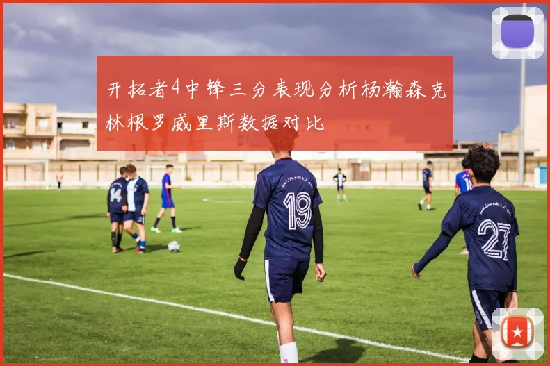 开拓者4中锋三分表现分析杨瀚森克林根罗威里斯数据对比