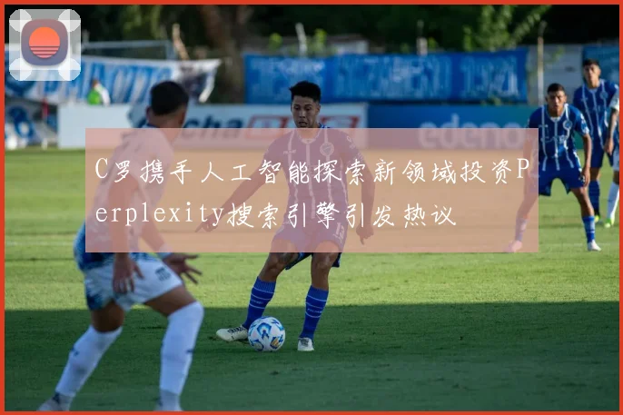 C罗携手人工智能探索新领域投资Perplexity搜索引擎引发热议