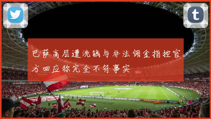 巴萨高层遭洗钱与非法佣金指控官方回应称完全不符事实