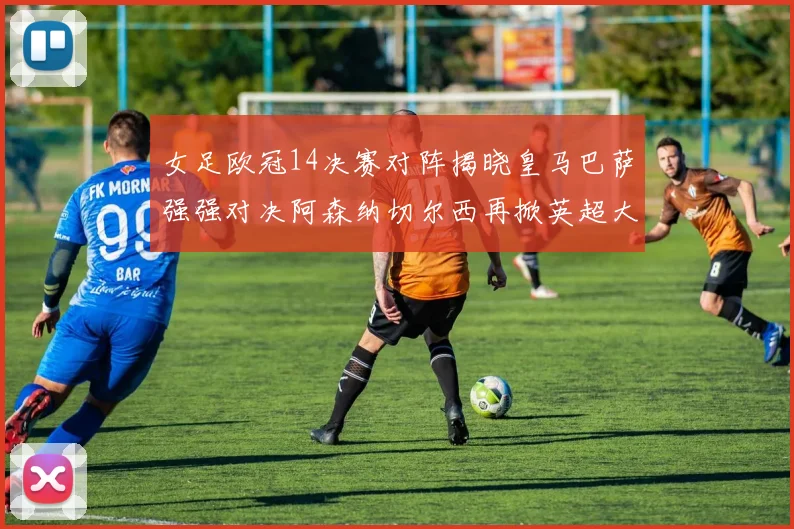 女足欧冠14决赛对阵揭晓皇马巴萨强强对决阿森纳切尔西再掀英超大战