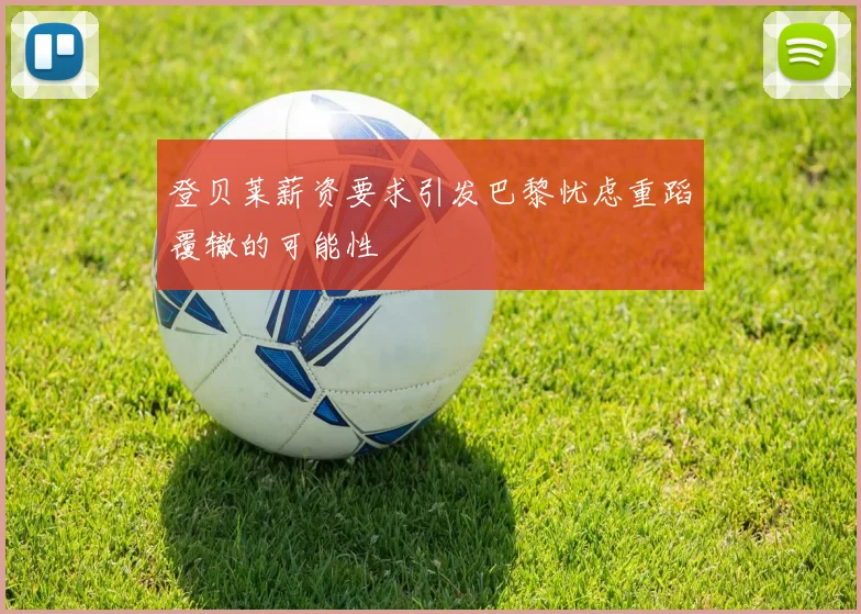 登贝莱薪资要求引发巴黎忧虑重蹈覆辙的可能性