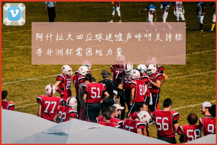 阿什拉夫回应球迷嘘声呼吁支持称夺非洲杯需团结力量