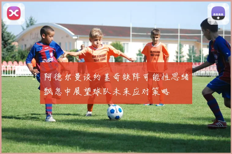 阿德尔曼谈约基奇缺阵可能性思绪飘忽中展望球队未来应对策略