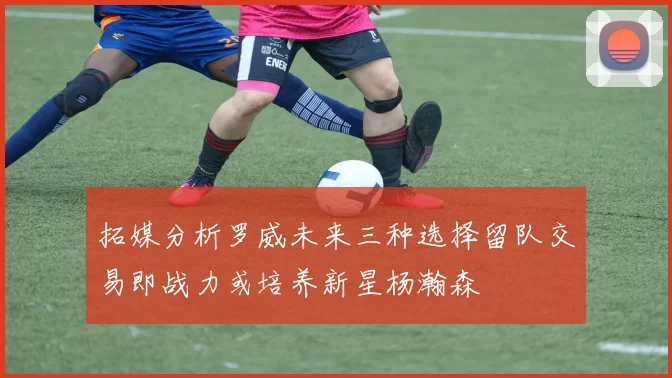 拓媒分析罗威未来三种选择留队交易即战力或培养新星杨瀚森