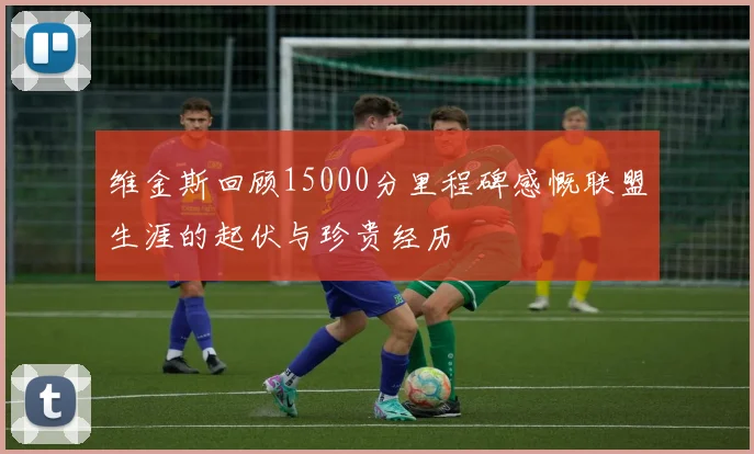 维金斯回顾15000分里程碑感慨联盟生涯的起伏与珍贵经历