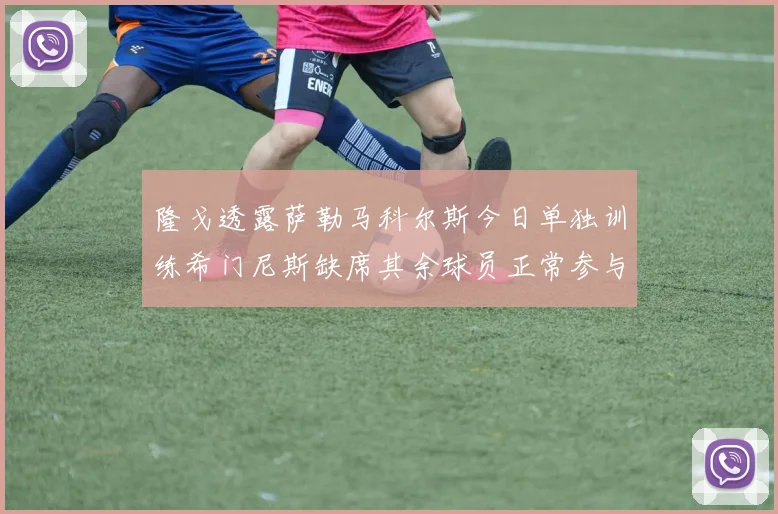 隆戈透露萨勒马科尔斯今日单独训练希门尼斯缺席其余球员正常参与训练