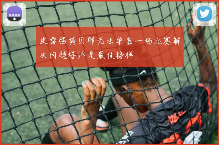 皮雷强调贝耶无法单靠一场比赛解决问题塔帅是最佳榜样
