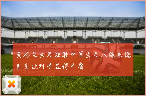 英格兰女足狂胜中国女足八球米德直言让对手显得平庸