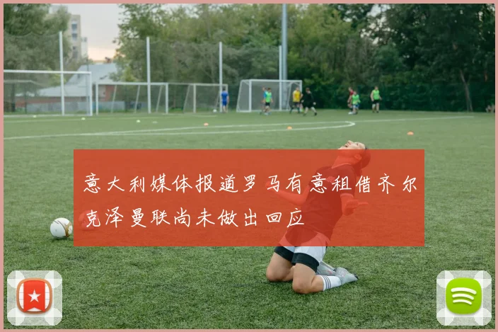 意大利媒体报道罗马有意租借齐尔克泽曼联尚未做出回应