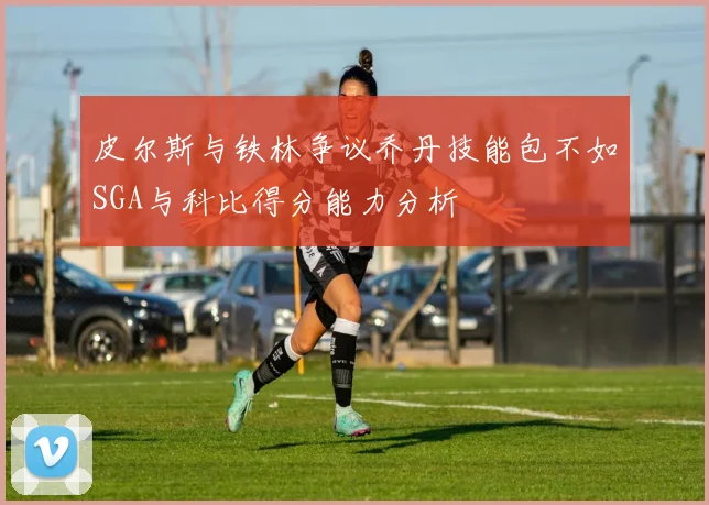 皮尔斯与铁林争议乔丹技能包不如SGA与科比得分能力分析