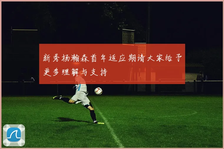 新秀杨瀚森首年适应期请大家给予更多理解与支持