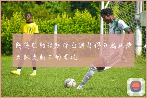 阿德巴约谈防守出道与得分成就热火队史前三的奇迹
