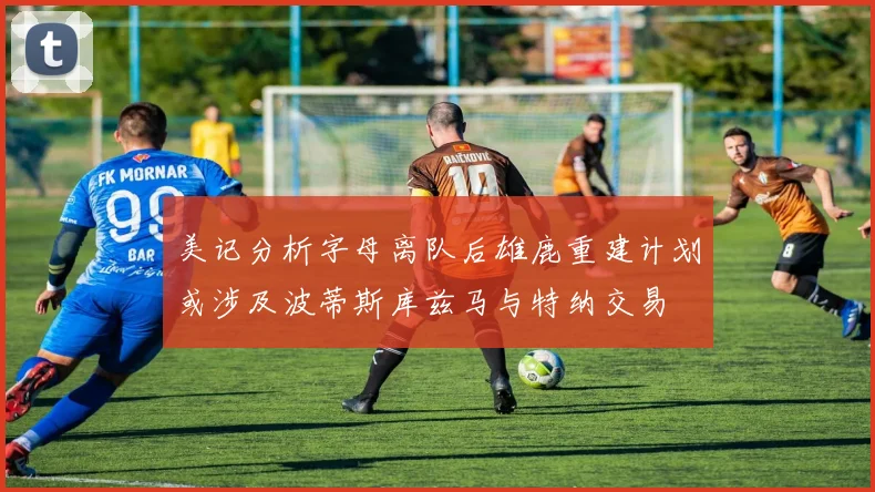美记分析字母离队后雄鹿重建计划或涉及波蒂斯库兹马与特纳交易