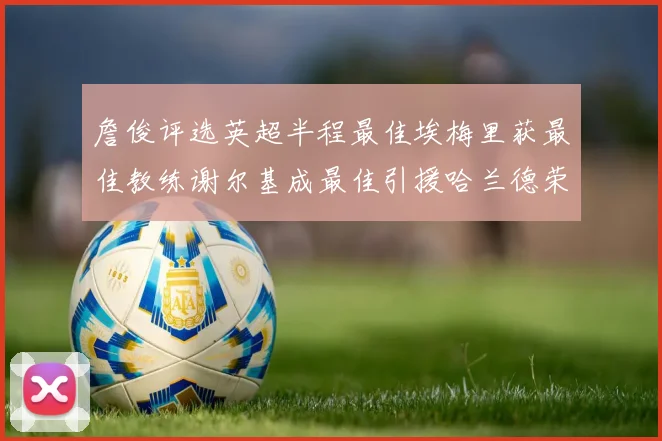 詹俊评选英超半程最佳埃梅里获最佳教练谢尔基成最佳引援哈兰德荣膺最佳球员