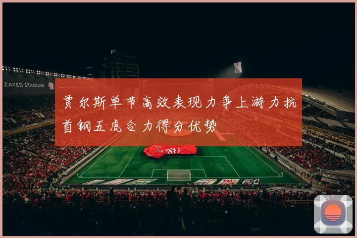 贾尔斯单节高效表现力争上游力抗首钢五虎合力得分优势