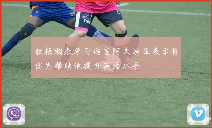 教杨瀚森学习语言阿夫迪亚表示将优先帮助他提升英语水平