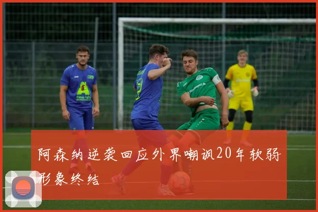 阿森纳逆袭回应外界嘲讽20年软弱形象终结