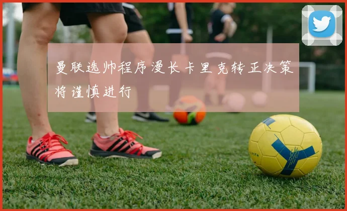 曼联选帅程序漫长卡里克转正决策将谨慎进行