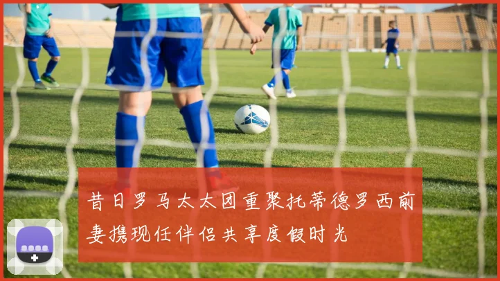 昔日罗马太太团重聚托蒂德罗西前妻携现任伴侣共享度假时光